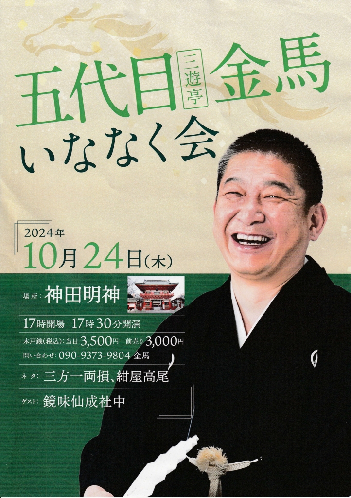 五代目 三遊亭金馬 いななく会 10/24（木）17:30開演 前売り3000円　当日3500円 神田明神 神楽殿地下ホール https://www.kandamyoujin.or.jp/keidai/ 三遊亭金馬「三方一両損」「紺屋高尾」 三遊亭ときん、鏡味仙成社中 問合せ・金馬　090-9373-9804